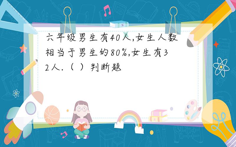 六年级男生有40人,女生人数相当于男生的80%,女生有32人.（ ）判断题