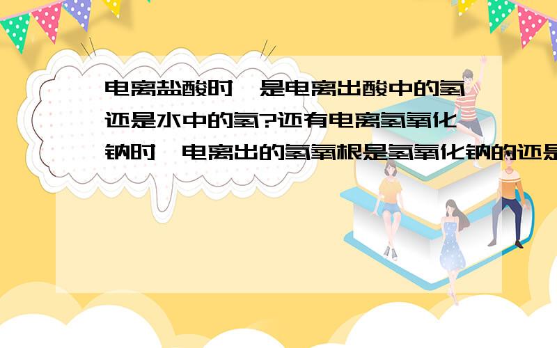 电离盐酸时,是电离出酸中的氢还是水中的氢?还有电离氢氧化钠时,电离出的氢氧根是氢氧化钠的还是水的?