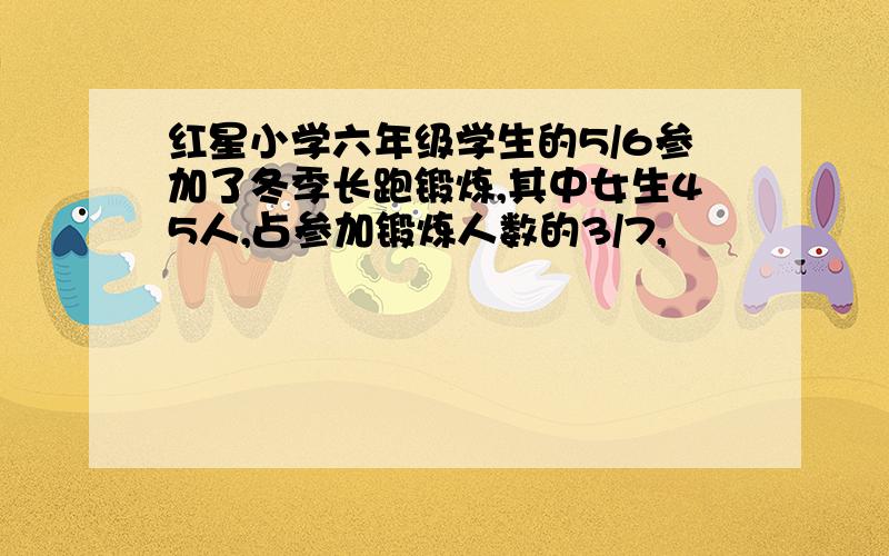 红星小学六年级学生的5/6参加了冬季长跑锻炼,其中女生45人,占参加锻炼人数的3/7,