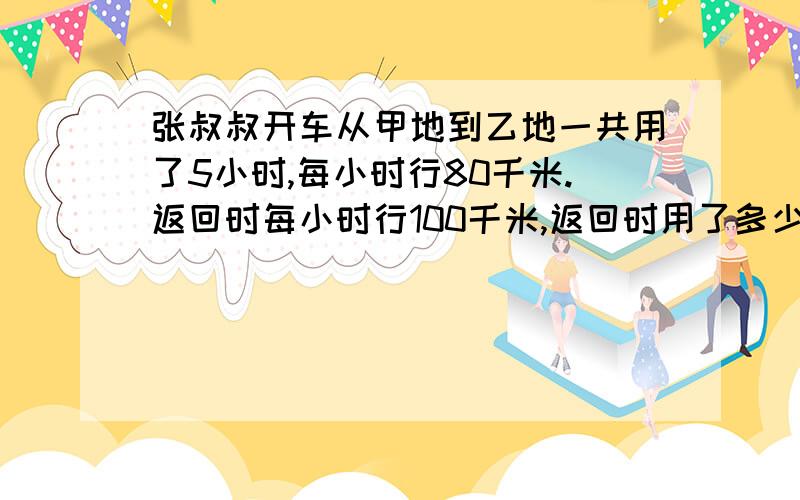 张叔叔开车从甲地到乙地一共用了5小时,每小时行80千米.返回时每小时行100千米,返回时用了多少时间?