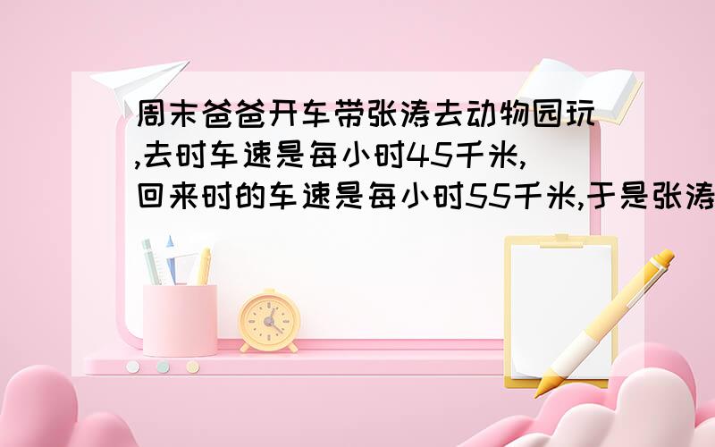 周末爸爸开车带张涛去动物园玩,去时车速是每小时45千米,回来时的车速是每小时55千米,于是张涛认为,往返的平均车速是每小时50千米.（）（判断对错）（要求有算式）