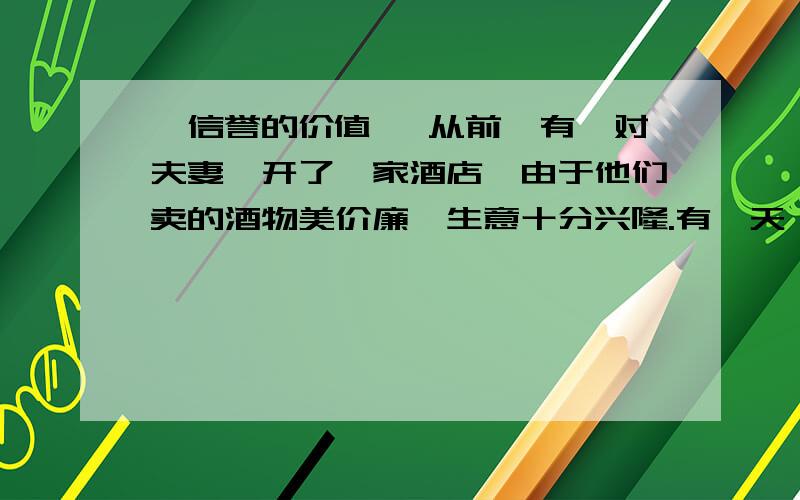 《信誉的价值》 从前,有一对夫妻,开了一家酒店,由于他们卖的酒物美价廉,生意十分兴隆.有一天,丈夫外出,妻子偷偷地在酒里掺了水,多卖了五元钱.晚上丈夫回来,妻子得意地把自己的“秘诀