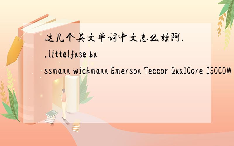 这几个英文单词中文怎么读阿..littelfuse bussmann wickmann Emerson Teccor QualCore ISOCOM SOURCE WELL TECCOR COOPER Bussmann UL、CSA、VDE、SEMKO、BS、PSE、TUV、CE、CCCLittelfuse bussmann wickmann Teccor QualCore ISOCOM SOURCE WELL