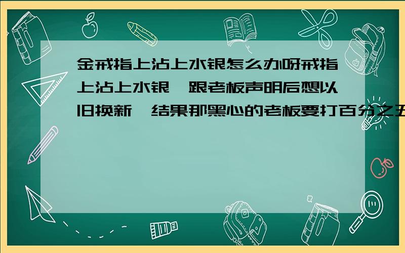 金戒指上沾上水银怎么办呀戒指上沾上水银,跟老板声明后想以旧换新,结果那黑心的老板要打百分之五十的折扣 ,简直是气煞我也,