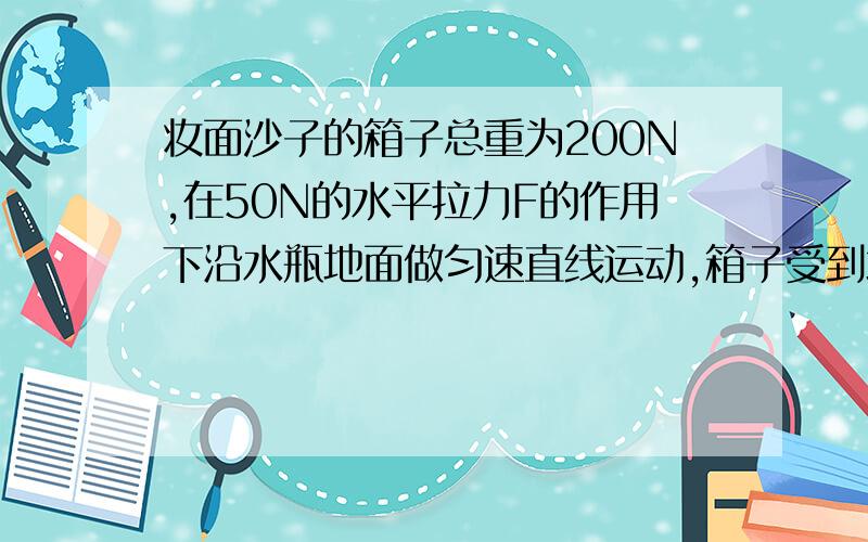 妆面沙子的箱子总重为200N,在50N的水平拉力F的作用下沿水瓶地面做匀速直线运动,箱子受到地说理由2如图（不画,你们能行把）是一个动滑轮,如果物体在水平面上做匀速直线运动,拉力为10N,物