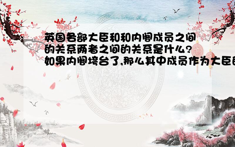 英国各部大臣和和内阁成员之间的关系两者之间的关系是什么?如果内阁垮台了,那么其中成员作为大臣的身份还在不在?