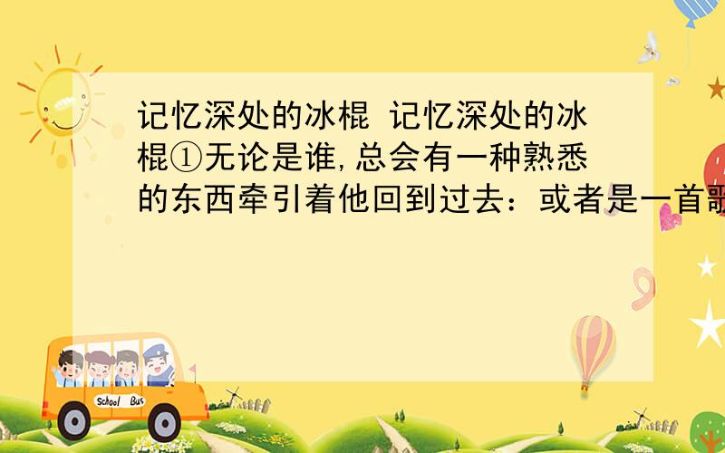 记忆深处的冰棍 记忆深处的冰棍①无论是谁,总会有一种熟悉的东西牵引着他回到过去：或者是一首歌,或者是一种食物.逝去的只是岁月,而回忆常在心田.儿时记忆中,冰凉爽滑的冰棍永远是我