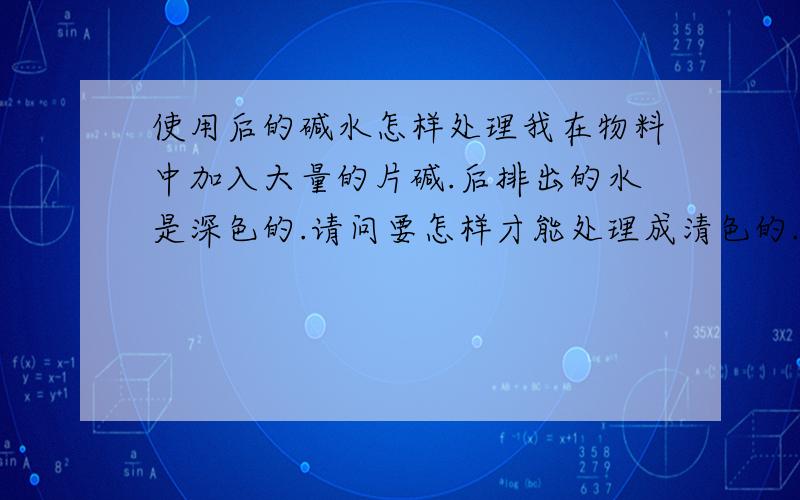 使用后的碱水怎样处理我在物料中加入大量的片碱.后排出的水是深色的.请问要怎样才能处理成清色的.