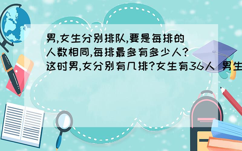 男,女生分别排队,要是每排的人数相同,每排最多有多少人?这时男,女分别有几排?女生有36人 男生有48男,女生分别排队,要是每排的人数相同,每排最多有多少人?这时男,女分别有几排?女生有36人