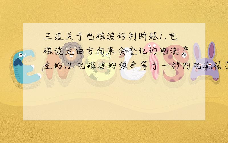 三道关于电磁波的判断题1.电磁波是由方向来会变化的电流产生的.2.电磁波的频率等于一秒内电流振荡的次数..3.电磁波的波长就是电流每振荡一次电磁波向前传播的距离.顺便问问,电磁波不