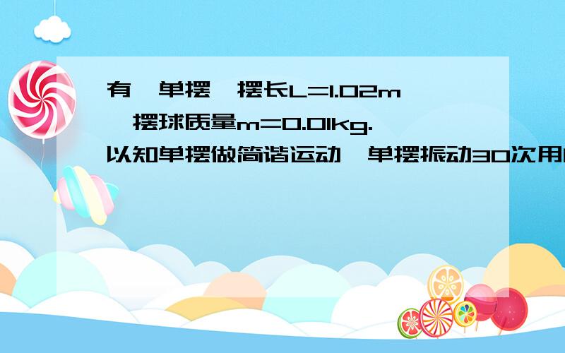 有一单摆,摆长L=1.02m,摆球质量m=0.01kg.以知单摆做简谐运动,单摆振动30次用的时间t=60.8s.将这个摆改