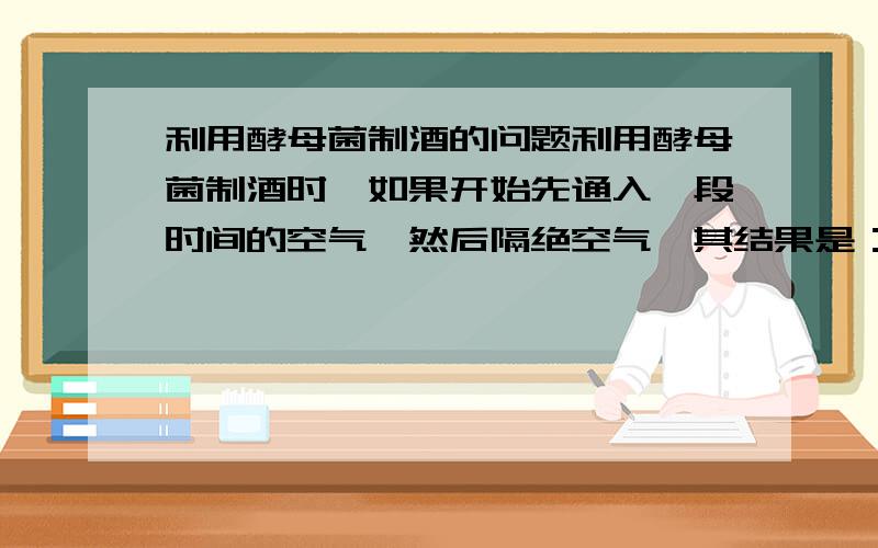 利用酵母菌制酒的问题利用酵母菌制酒时,如果开始先通入一段时间的空气,然后隔绝空气,其结果是：（ ）A、酵母菌数量增多,不产生酒精B、酵母菌大量死亡,产生少量酒精C、酵母菌数量增多,