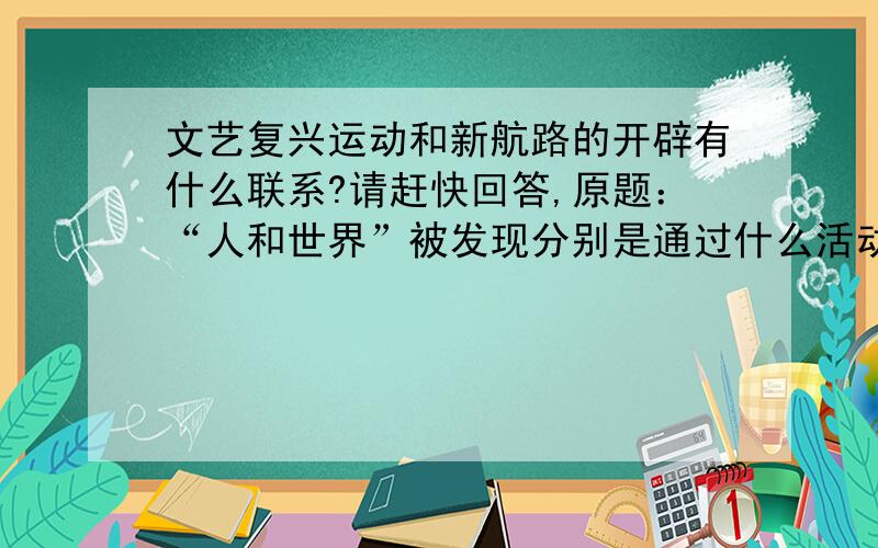 文艺复兴运动和新航路的开辟有什么联系?请赶快回答,原题：“人和世界”被发现分别是通过什么活动?这两次事件又有何联系?