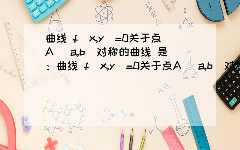 曲线 f(x,y)=0关于点A (a,b)对称的曲线 是：曲线 f(x,y)=0关于点A (a,b)对称的曲线是：