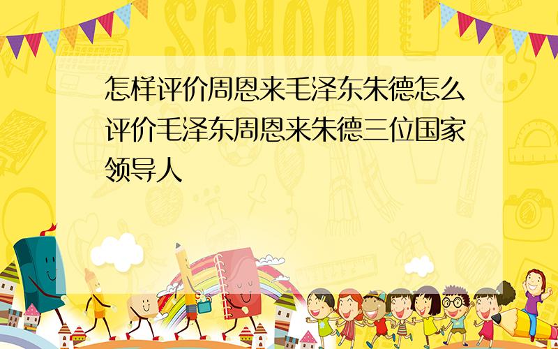 怎样评价周恩来毛泽东朱德怎么评价毛泽东周恩来朱德三位国家领导人