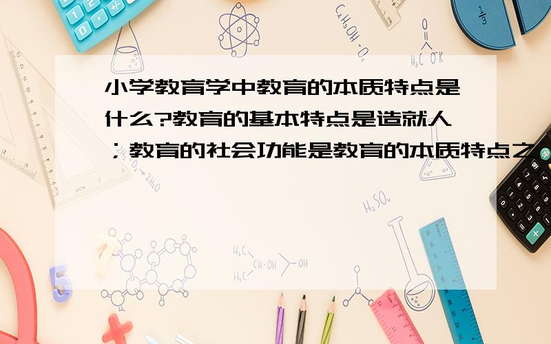 小学教育学中教育的本质特点是什么?教育的基本特点是造就人；教育的社会功能是教育的本质特点之一,那么教育的本质特点还有什么?