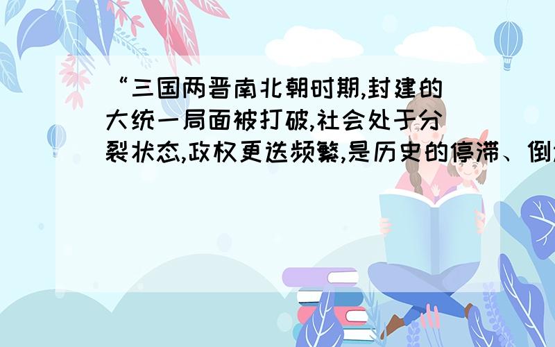 “三国两晋南北朝时期,封建的大统一局面被打破,社会处于分裂状态,政权更迭频繁,是历史的停滞、倒退”你是否同意这一观点,说明你的理由.