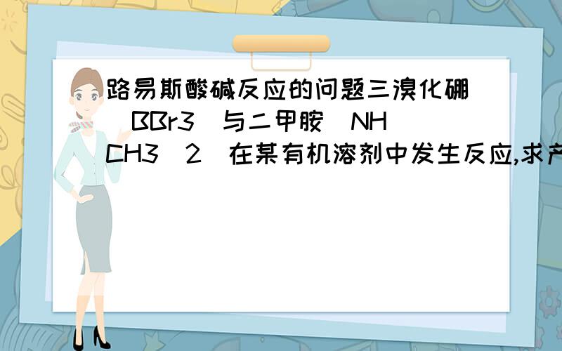 路易斯酸碱反应的问题三溴化硼（BBr3）与二甲胺（NH（CH3）2）在某有机溶剂中发生反应,求产物（溶剂不发生反应）,个人觉得应该不只是简单的路易斯酸碱加合反应这么简单如果像二楼说的