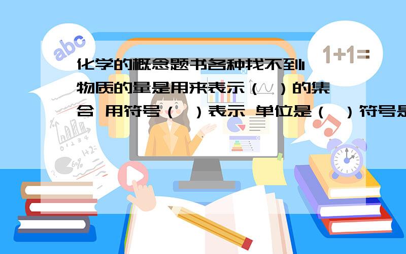 化学的概念题书各种找不到1 物质的量是用来表示（ ）的集合 用符号（ ）表示 单位是（ ）符号是（ )2 阿伏伽德罗常数是指（ )是数目 符号（ ） 单位（ ） 数值上近似等于 （ ）3 摩尔质量