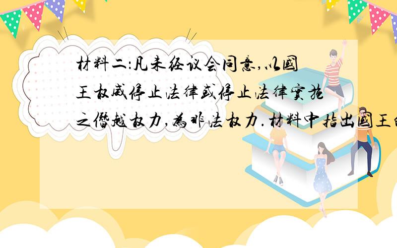 材料二：凡未经议会同意,以国王权威停止法律或停止法律实施之僭越权力,为非法权力.材料中指出国王的权利受到什么机构的限制?《权利法案》的颁布使英国开始确立怎样的政治体制?