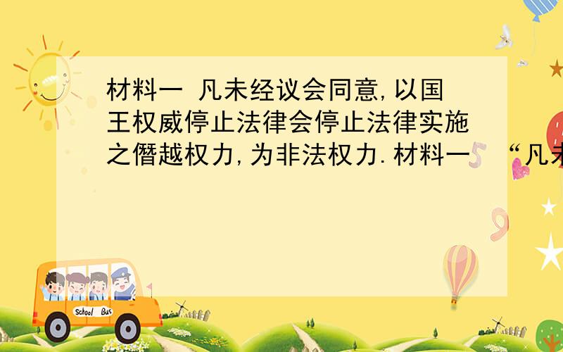 材料一 凡未经议会同意,以国王权威停止法律会停止法律实施之僭越权力,为非法权力.材料一  “凡未经议会同意,以国王权威停止法律会停止法律实施之僭越权力,为非法权力.”“凡未经议会