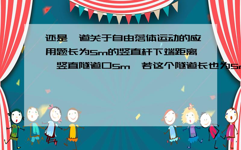 还是一道关于自由落体运动的应用题长为5m的竖直杆下端距离一竖直隧道口5m,若这个隧道长也为5m,让这道杆自由下落,它通过隧道的时间为(g取10米每平方米秒) ( )A.根号3秒B.根号3减1秒C.根号3加