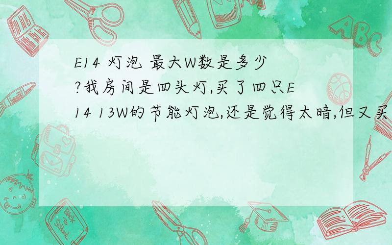 E14 灯泡 最大W数是多少?我房间是四头灯,买了四只E14 13W的节能灯泡,还是觉得太暗,但又买不到更高W数的,请问E14头的最亮的灯泡是要哪种?