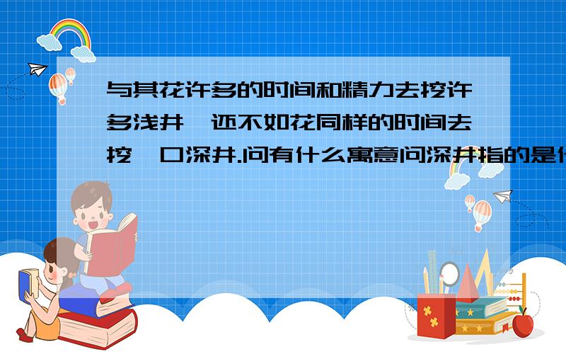 与其花许多的时间和精力去挖许多浅井,还不如花同样的时间去挖一口深井.问有什么寓意问深井指的是什么?浅井指的是什么?