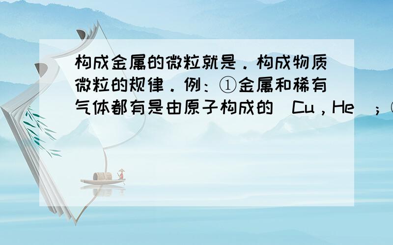 构成金属的微粒就是。构成物质微粒的规律。例：①金属和稀有气体都有是由原子构成的（Cu，He）；②一些常见的气体和非金属与非金属组成的物质都是由分子构成的（O2，H2O）；③一般情