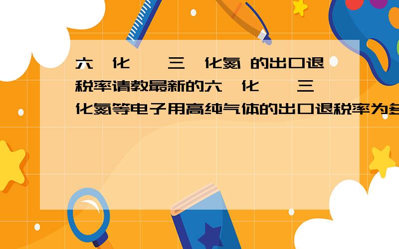 六氟化钨、三氟化氮 的出口退税率请教最新的六氟化钨、三氟化氮等电子用高纯气体的出口退税率为多少?