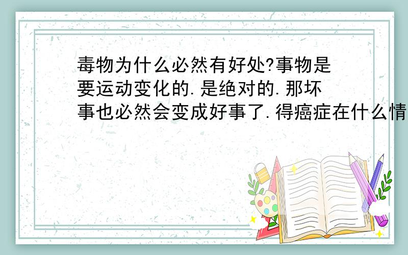 毒物为什么必然有好处?事物是要运动变化的.是绝对的.那坏事也必然会变成好事了.得癌症在什么情况下会变成好事呢?鸦片有坏处,为什么必然有好处呢?是事物发生质变了引起的吗.