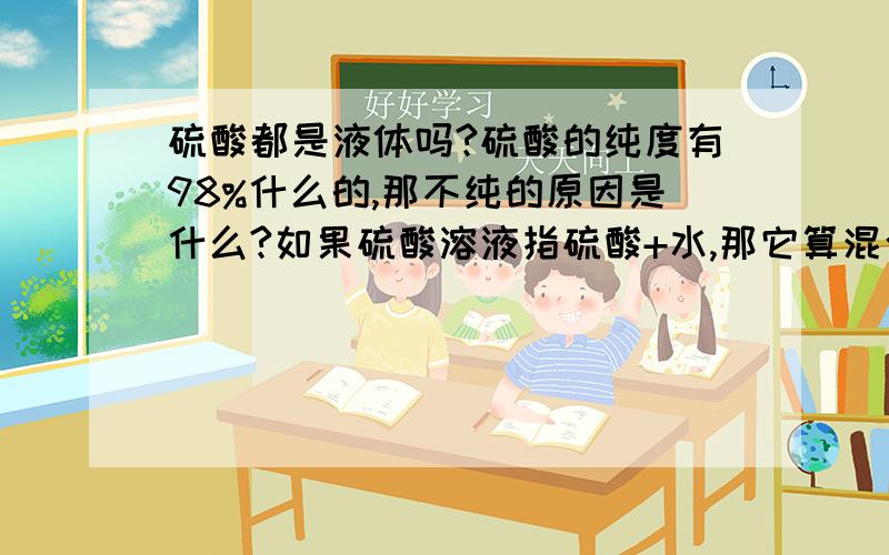 硫酸都是液体吗?硫酸的纯度有98%什么的,那不纯的原因是什么?如果硫酸溶液指硫酸+水,那它算混合物还是如果硫酸溶液指硫酸+水,那它算混合物还是纯净物?硫酸稀释的过程是化学变化还是物