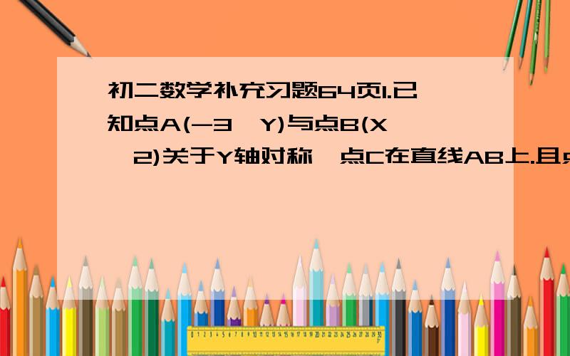 初二数学补充习题64页1.已知点A(-3,Y)与点B(X,2)关于Y轴对称,点C在直线AB上.且点C到Y轴的距离为2.试写出点C的坐标.(要写过程)