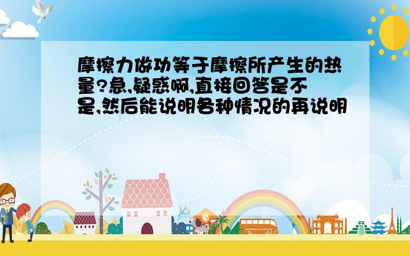 摩擦力做功等于摩擦所产生的热量?急,疑惑啊,直接回答是不是,然后能说明各种情况的再说明