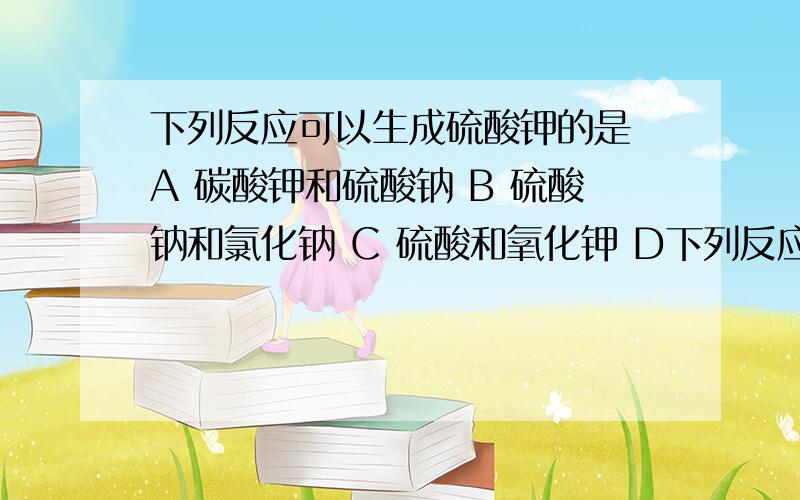 下列反应可以生成硫酸钾的是 A 碳酸钾和硫酸钠 B 硫酸钠和氯化钠 C 硫酸和氧化钾 D下列反应可以生成硫酸钾的是A 碳酸钾和硫酸钠B 硫酸钠和氯化钠C 硫酸和氧化钾D 硝酸钾和硫酸镁