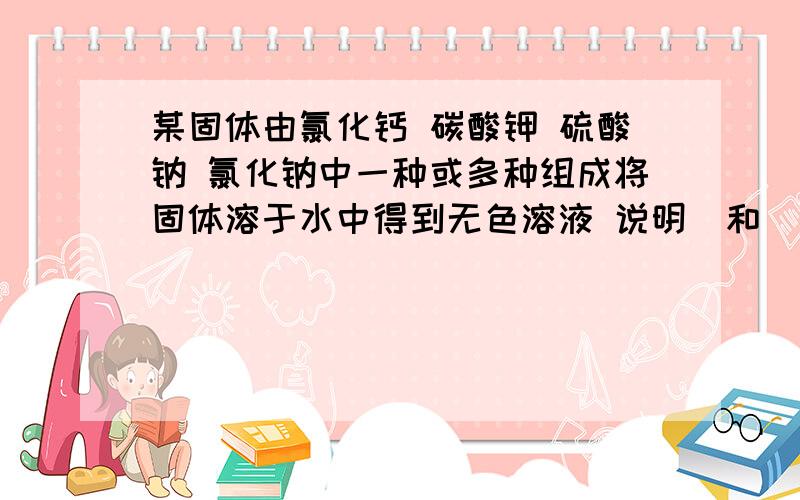 某固体由氯化钙 碳酸钾 硫酸钠 氯化钠中一种或多种组成将固体溶于水中得到无色溶液 说明＿和＿只有一种存在向溶液中滴加足量硝酸钡,白色沉淀产生,说明可能有＿或＿过滤吼向白色沉淀