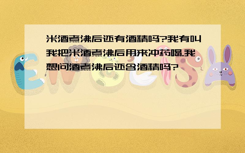 米酒煮沸后还有酒精吗?我有叫我把米酒煮沸后用来冲药喝.我想问酒煮沸后还含酒精吗?