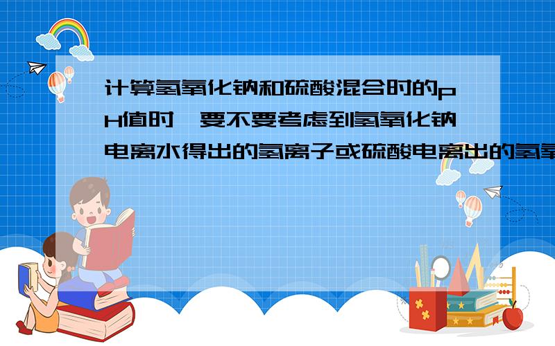 计算氢氧化钠和硫酸混合时的pH值时,要不要考虑到氢氧化钠电离水得出的氢离子或硫酸电离出的氢氧粒子