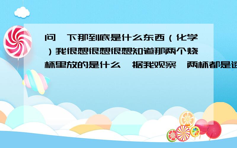 问一下那到底是什么东西（化学）我很想很想很想知道那两个烧杯里放的是什么,据我观察,两杯都是透明的液体,混合之后变成棕色,大约就是可乐色=-=,然后就出现了那什么.