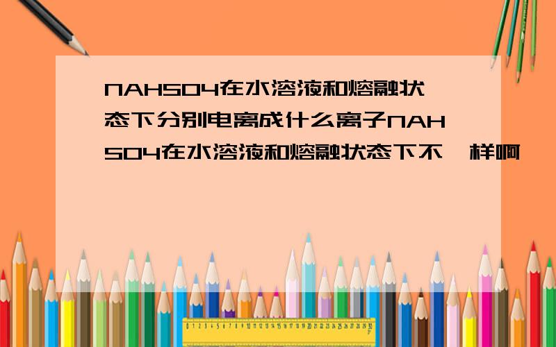 NAHSO4在水溶液和熔融状态下分别电离成什么离子NAHSO4在水溶液和熔融状态下不一样啊