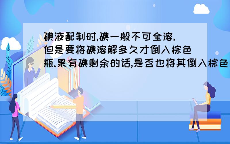 碘液配制时,碘一般不可全溶,但是要将碘溶解多久才倒入棕色瓶.果有碘剩余的话,是否也将其倒入棕色瓶.