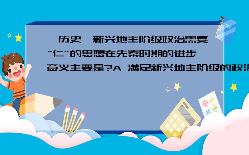 【历史】新兴地主阶级政治需要“仁”的思想在先秦时期的进步意义主要是?A 满足新兴地主阶级的政治需要B 抑制统治者的暴政我的疑惑：1.在先秦时期,统治者强调法治,法家思想适应了当时