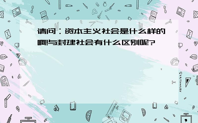 请问：资本主义社会是什么样的啊!与封建社会有什么区别呢?