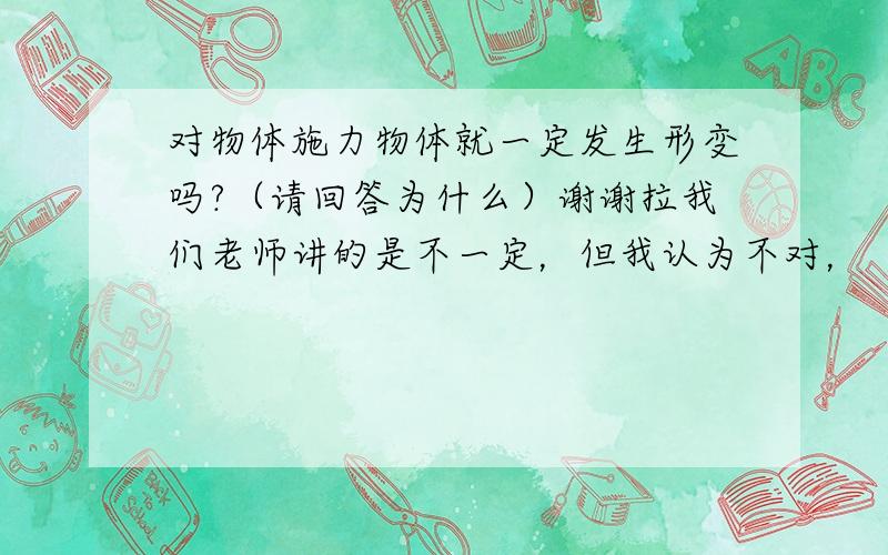 对物体施力物体就一定发生形变吗?（请回答为什么）谢谢拉我们老师讲的是不一定，但我认为不对，