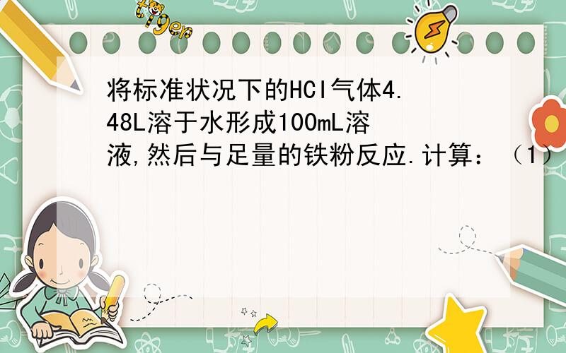 将标准状况下的HCI气体4.48L溶于水形成100mL溶液,然后与足量的铁粉反应.计算：（1）所的盐酸的物质的量的浓度（2）参加反应的铁的质量（3）生成的氢气质量