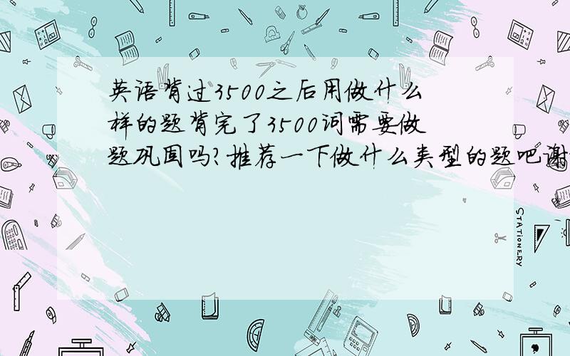 英语背过3500之后用做什么样的题背完了3500词需要做题巩固吗?推荐一下做什么类型的题吧谢谢TAT