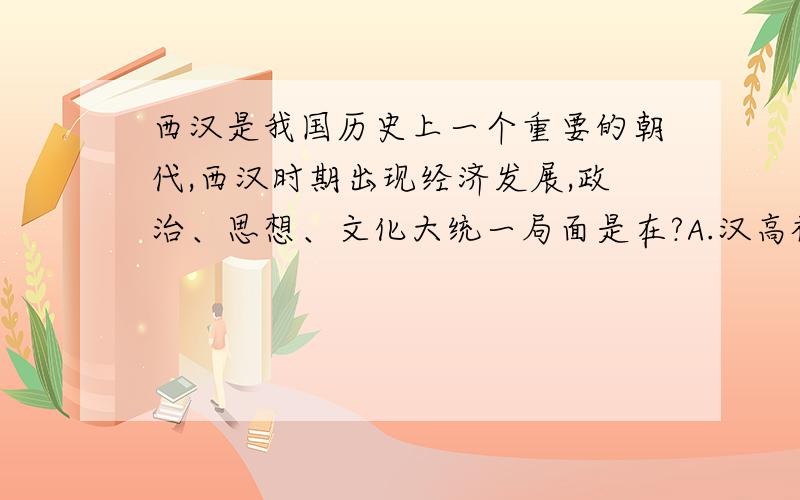 西汉是我国历史上一个重要的朝代,西汉时期出现经济发展,政治、思想、文化大统一局面是在?A.汉高祖/     B.汉文帝/     C.汉景帝/     D.汉武帝/