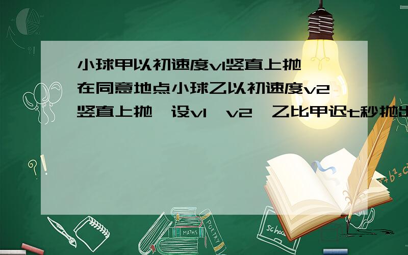 小球甲以初速度v1竖直上抛,在同意地点小球乙以初速度v2竖直上抛,设v1>v2,乙比甲迟t秒抛出,问要两球在空中相遇应满足什么条件?