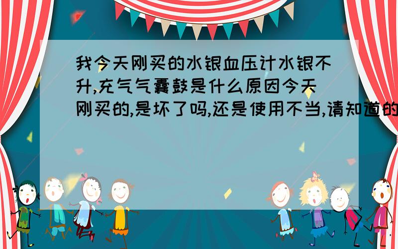 我今天刚买的水银血压计水银不升,充气气囊鼓是什么原因今天刚买的,是坏了吗,还是使用不当,请知道的朋友告诉我,不是的，阀门都打开了，充气胳膊上的气囊很鼓，水银柱不上升，刚开始