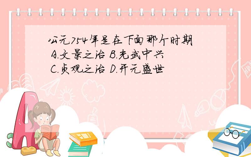 公元754年是在下面那个时期 A.文景之治 B.光武中兴 C.贞观之治 D.开元盛世